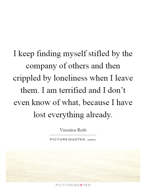 I keep finding myself stifled by the company of others and then crippled by loneliness when I leave them. I am terrified and I don't even know of what, because I have lost everything already. Picture Quote #1