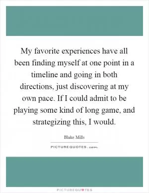 My favorite experiences have all been finding myself at one point in a timeline and going in both directions, just discovering at my own pace. If I could admit to be playing some kind of long game, and strategizing this, I would Picture Quote #1