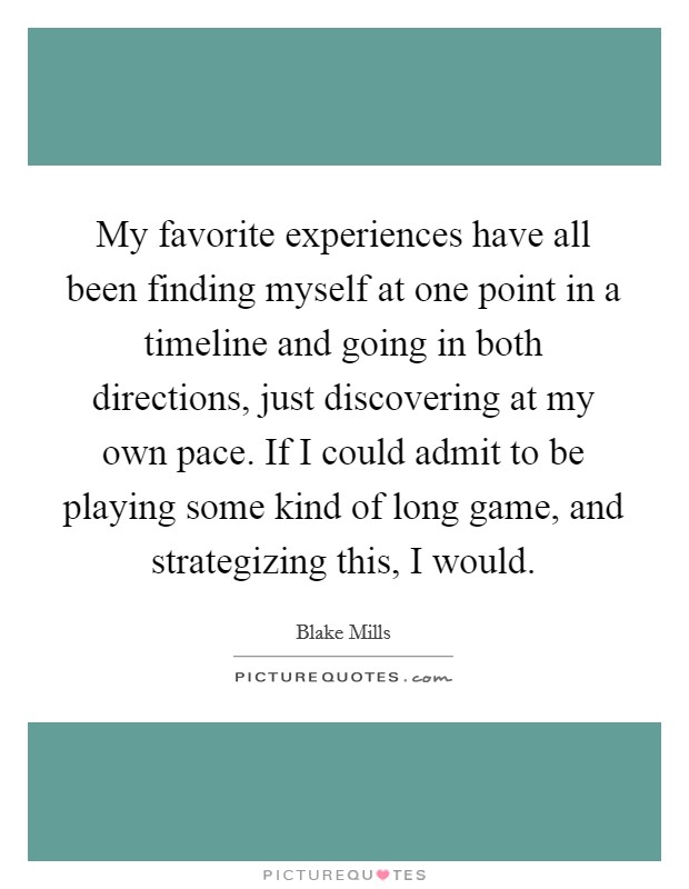My favorite experiences have all been finding myself at one point in a timeline and going in both directions, just discovering at my own pace. If I could admit to be playing some kind of long game, and strategizing this, I would. Picture Quote #1