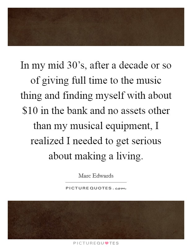 In my mid 30's, after a decade or so of giving full time to the music thing and finding myself with about $10 in the bank and no assets other than my musical equipment, I realized I needed to get serious about making a living. Picture Quote #1