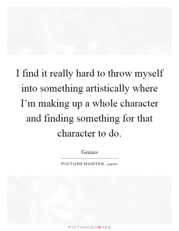 I find it really hard to throw myself into something artistically where I'm making up a whole character and finding something for that character to do. Picture Quote #1