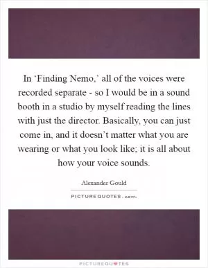 In ‘Finding Nemo,’ all of the voices were recorded separate - so I would be in a sound booth in a studio by myself reading the lines with just the director. Basically, you can just come in, and it doesn’t matter what you are wearing or what you look like; it is all about how your voice sounds Picture Quote #1