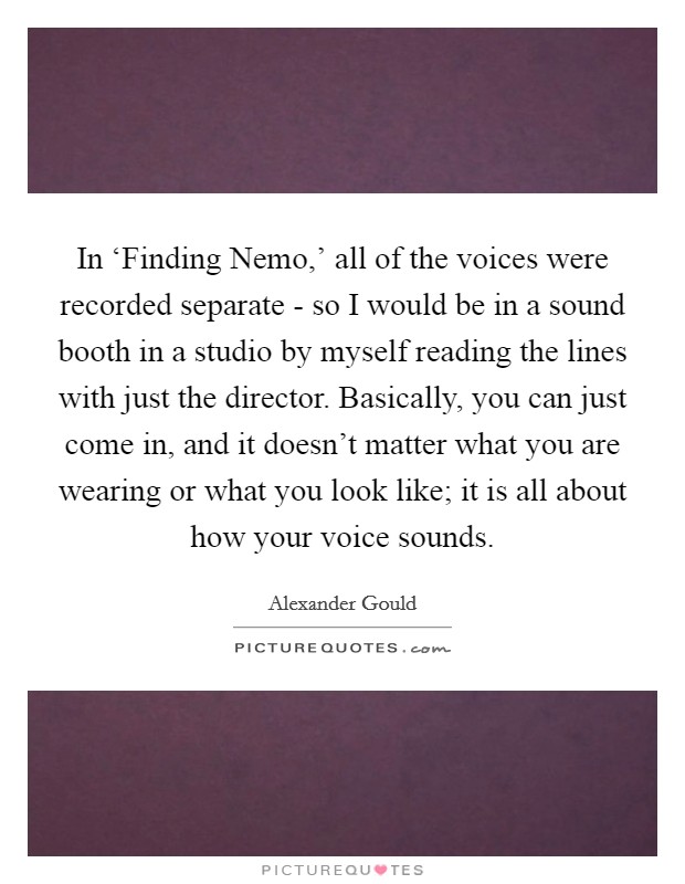 In ‘Finding Nemo,' all of the voices were recorded separate - so I would be in a sound booth in a studio by myself reading the lines with just the director. Basically, you can just come in, and it doesn't matter what you are wearing or what you look like; it is all about how your voice sounds. Picture Quote #1