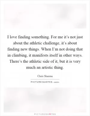 I love finding something. For me it’s not just about the athletic challenge, it’s about finding new things. When I’m not doing that in climbing, it manifests itself in other ways. There’s the athletic side of it, but it is very much an artistic thing Picture Quote #1
