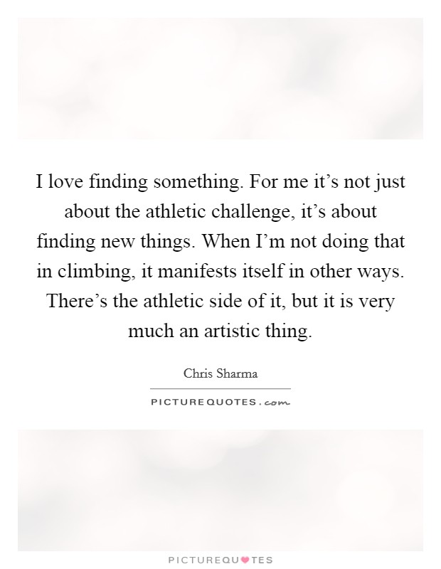I love finding something. For me it's not just about the athletic challenge, it's about finding new things. When I'm not doing that in climbing, it manifests itself in other ways. There's the athletic side of it, but it is very much an artistic thing. Picture Quote #1