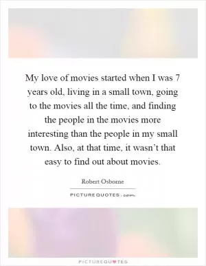 My love of movies started when I was 7 years old, living in a small town, going to the movies all the time, and finding the people in the movies more interesting than the people in my small town. Also, at that time, it wasn’t that easy to find out about movies Picture Quote #1