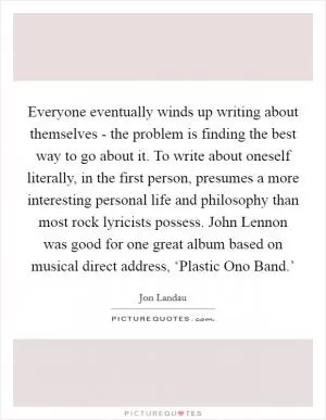 Everyone eventually winds up writing about themselves - the problem is finding the best way to go about it. To write about oneself literally, in the first person, presumes a more interesting personal life and philosophy than most rock lyricists possess. John Lennon was good for one great album based on musical direct address, ‘Plastic Ono Band.’ Picture Quote #1