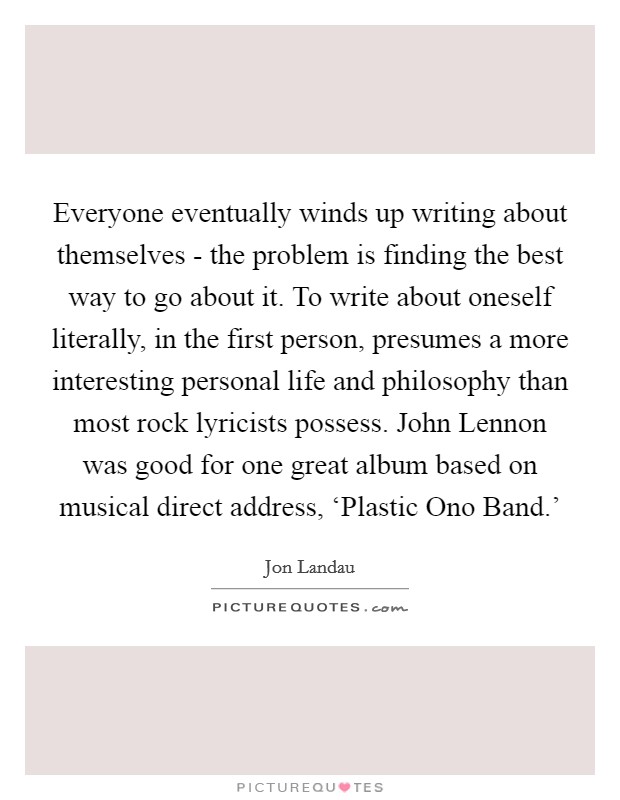 Everyone eventually winds up writing about themselves - the problem is finding the best way to go about it. To write about oneself literally, in the first person, presumes a more interesting personal life and philosophy than most rock lyricists possess. John Lennon was good for one great album based on musical direct address, ‘Plastic Ono Band.' Picture Quote #1
