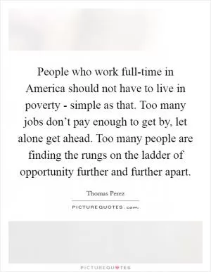 People who work full-time in America should not have to live in poverty - simple as that. Too many jobs don’t pay enough to get by, let alone get ahead. Too many people are finding the rungs on the ladder of opportunity further and further apart Picture Quote #1