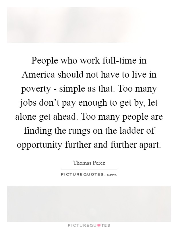 People who work full-time in America should not have to live in poverty - simple as that. Too many jobs don't pay enough to get by, let alone get ahead. Too many people are finding the rungs on the ladder of opportunity further and further apart. Picture Quote #1