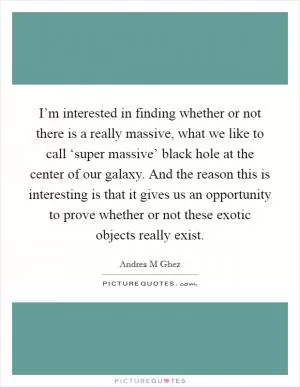 I’m interested in finding whether or not there is a really massive, what we like to call ‘super massive’ black hole at the center of our galaxy. And the reason this is interesting is that it gives us an opportunity to prove whether or not these exotic objects really exist Picture Quote #1
