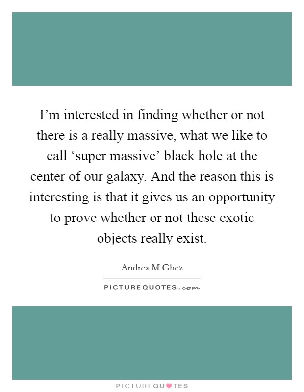 I'm interested in finding whether or not there is a really massive, what we like to call ‘super massive' black hole at the center of our galaxy. And the reason this is interesting is that it gives us an opportunity to prove whether or not these exotic objects really exist. Picture Quote #1
