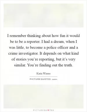 I remember thinking about how fun it would be to be a reporter. I had a dream, when I was little, to become a police officer and a crime investigator. It depends on what kind of stories you’re reporting, but it’s very similar. You’re finding out the truth Picture Quote #1