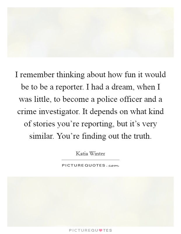 I remember thinking about how fun it would be to be a reporter. I had a dream, when I was little, to become a police officer and a crime investigator. It depends on what kind of stories you're reporting, but it's very similar. You're finding out the truth. Picture Quote #1