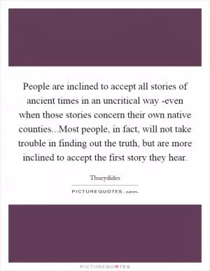 People are inclined to accept all stories of ancient times in an uncritical way -even when those stories concern their own native counties...Most people, in fact, will not take trouble in finding out the truth, but are more inclined to accept the first story they hear Picture Quote #1