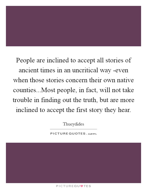 People are inclined to accept all stories of ancient times in an uncritical way -even when those stories concern their own native counties...Most people, in fact, will not take trouble in finding out the truth, but are more inclined to accept the first story they hear. Picture Quote #1