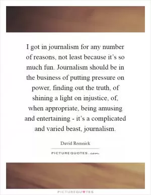 I got in journalism for any number of reasons, not least because it’s so much fun. Journalism should be in the business of putting pressure on power, finding out the truth, of shining a light on injustice, of, when appropriate, being amusing and entertaining - it’s a complicated and varied beast, journalism Picture Quote #1