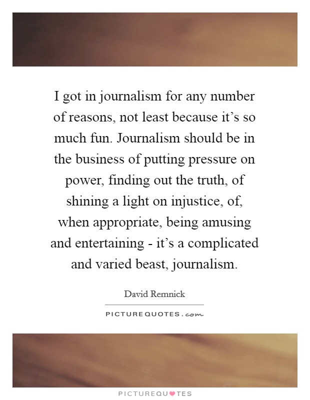 I got in journalism for any number of reasons, not least because it's so much fun. Journalism should be in the business of putting pressure on power, finding out the truth, of shining a light on injustice, of, when appropriate, being amusing and entertaining - it's a complicated and varied beast, journalism. Picture Quote #1
