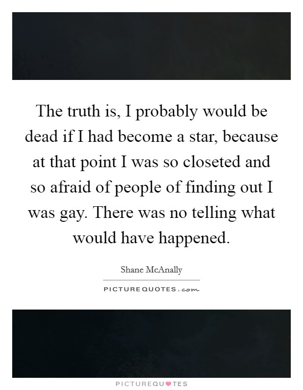 The truth is, I probably would be dead if I had become a star, because at that point I was so closeted and so afraid of people of finding out I was gay. There was no telling what would have happened. Picture Quote #1