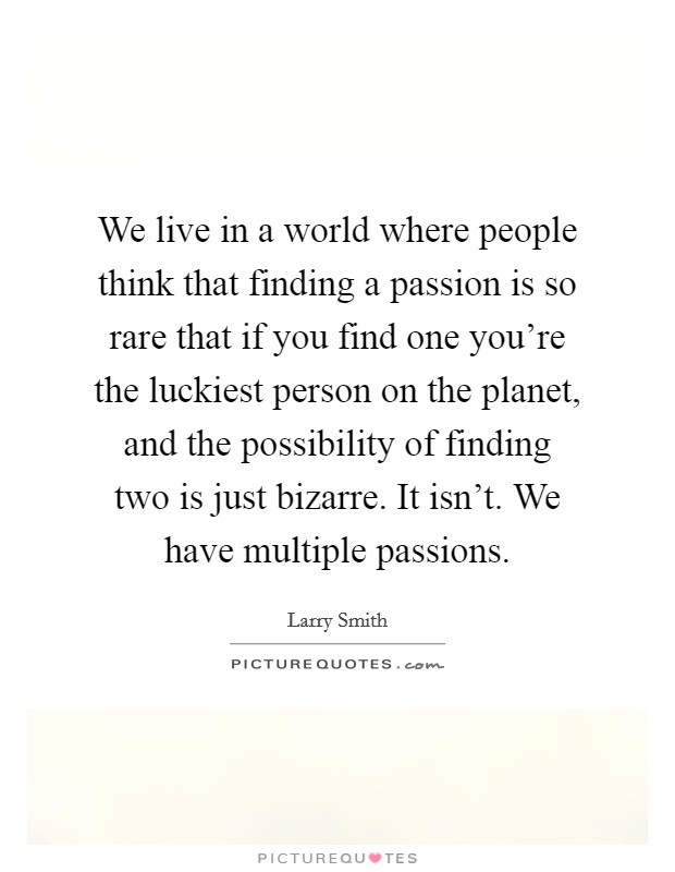 We live in a world where people think that finding a passion is so rare that if you find one you're the luckiest person on the planet, and the possibility of finding two is just bizarre. It isn't. We have multiple passions. Picture Quote #1