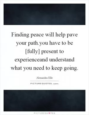 Finding peace will help pave your path.you have to be [fully] present to experienceand understand what you need to keep going Picture Quote #1