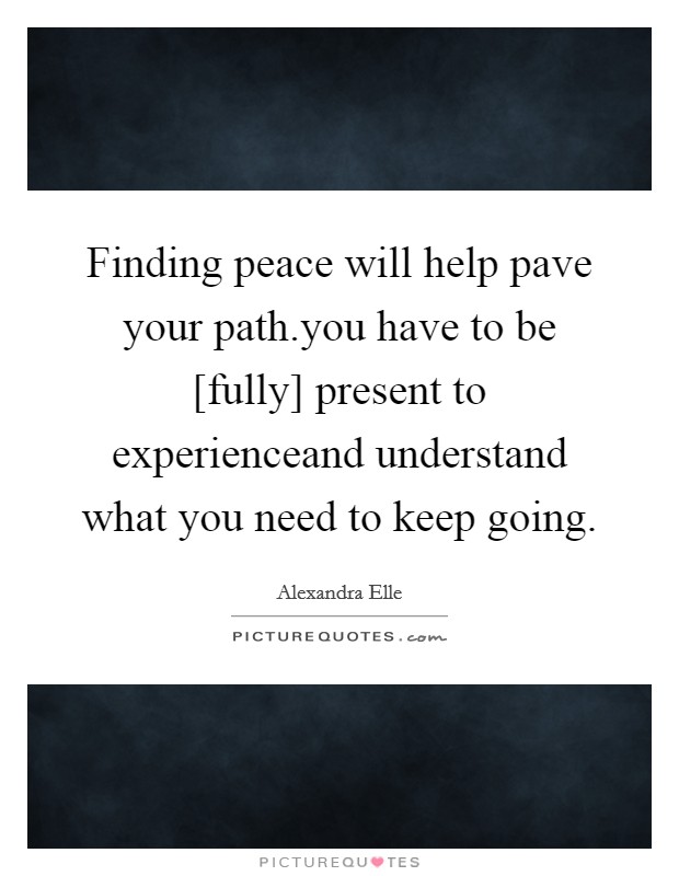 Finding peace will help pave your path.you have to be [fully] present to experienceand understand what you need to keep going. Picture Quote #1