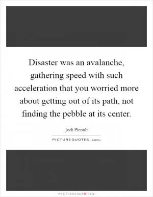 Disaster was an avalanche, gathering speed with such acceleration that you worried more about getting out of its path, not finding the pebble at its center Picture Quote #1