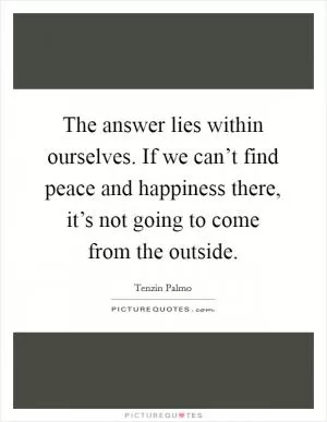 The answer lies within ourselves. If we can’t find peace and happiness there, it’s not going to come from the outside Picture Quote #1