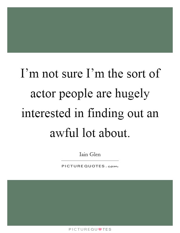 I'm not sure I'm the sort of actor people are hugely interested in finding out an awful lot about. Picture Quote #1
