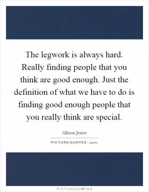 The legwork is always hard. Really finding people that you think are good enough. Just the definition of what we have to do is finding good enough people that you really think are special Picture Quote #1