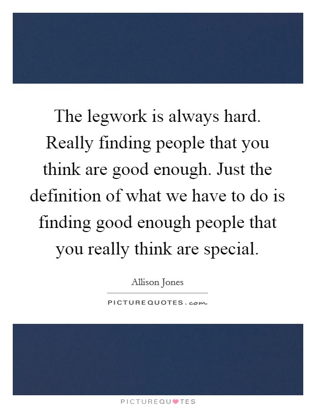 The legwork is always hard. Really finding people that you think are good enough. Just the definition of what we have to do is finding good enough people that you really think are special. Picture Quote #1