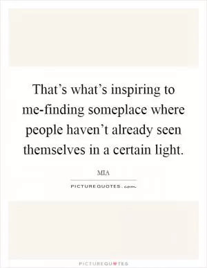 That’s what’s inspiring to me-finding someplace where people haven’t already seen themselves in a certain light Picture Quote #1