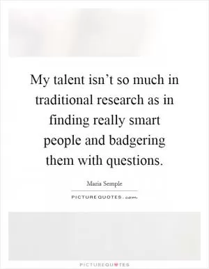 My talent isn’t so much in traditional research as in finding really smart people and badgering them with questions Picture Quote #1