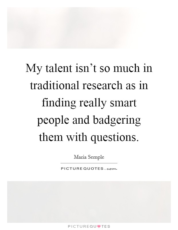 My talent isn't so much in traditional research as in finding really smart people and badgering them with questions. Picture Quote #1