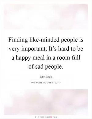Finding like-minded people is very important. It’s hard to be a happy meal in a room full of sad people Picture Quote #1