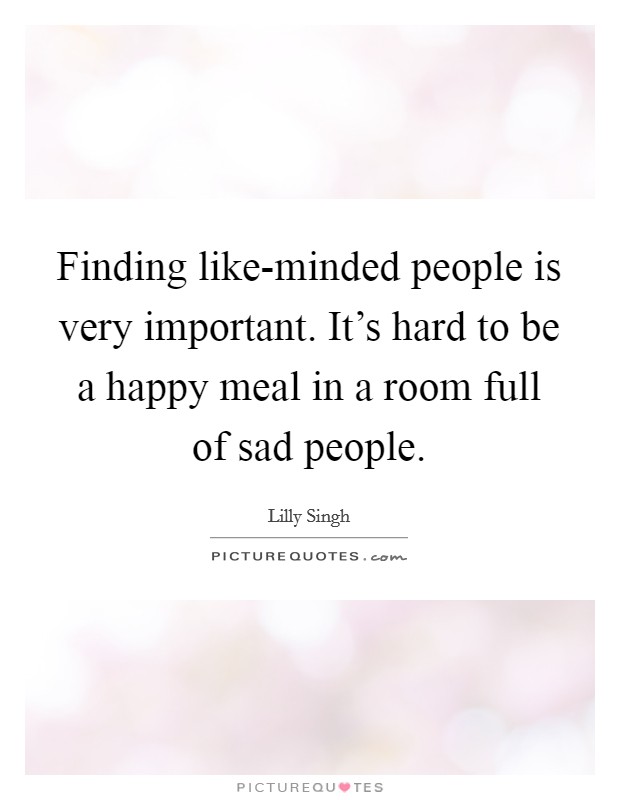 Finding like-minded people is very important. It's hard to be a happy meal in a room full of sad people. Picture Quote #1
