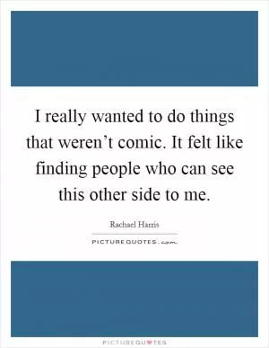 I really wanted to do things that weren’t comic. It felt like finding people who can see this other side to me Picture Quote #1