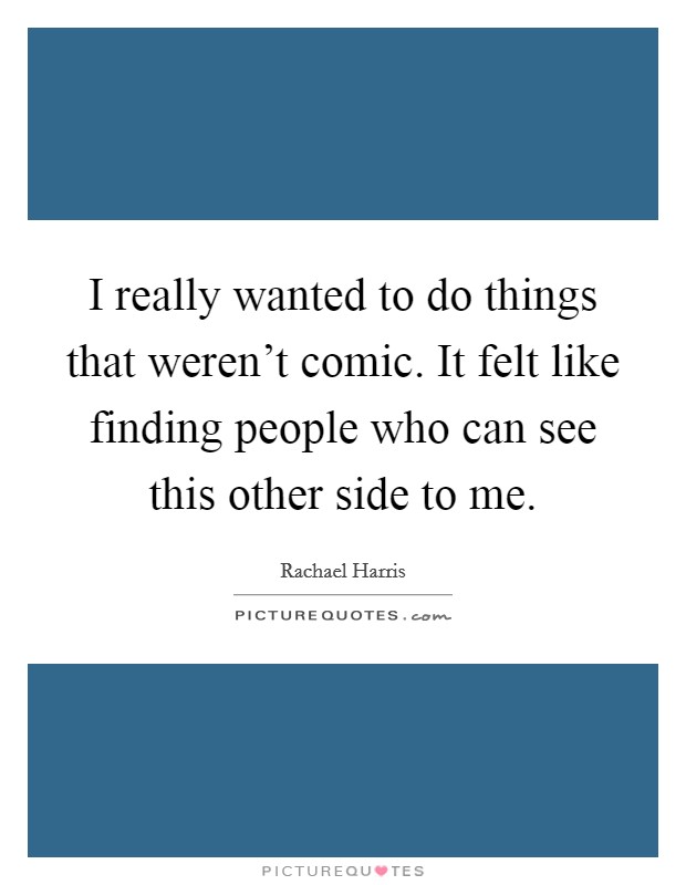 I really wanted to do things that weren't comic. It felt like finding people who can see this other side to me. Picture Quote #1