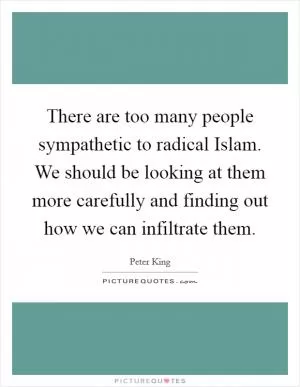 There are too many people sympathetic to radical Islam. We should be looking at them more carefully and finding out how we can infiltrate them Picture Quote #1
