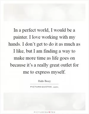 In a perfect world, I would be a painter. I love working with my hands. I don’t get to do it as much as I like, but I am finding a way to make more time as life goes on because it’s a really great outlet for me to express myself Picture Quote #1