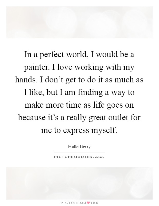 In a perfect world, I would be a painter. I love working with my hands. I don't get to do it as much as I like, but I am finding a way to make more time as life goes on because it's a really great outlet for me to express myself. Picture Quote #1