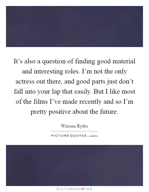 It's also a question of finding good material and interesting roles. I'm not the only actress out there, and good parts just don't fall into your lap that easily. But I like most of the films I've made recently and so I'm pretty positive about the future. Picture Quote #1