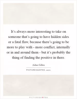 It’s always more interesting to take on someone that’s going to have hidden sides or a fatal flaw, because there’s going to be more to play with - more conflict, internally or in and around them - but it’s probably the thing of finding the positive in there Picture Quote #1