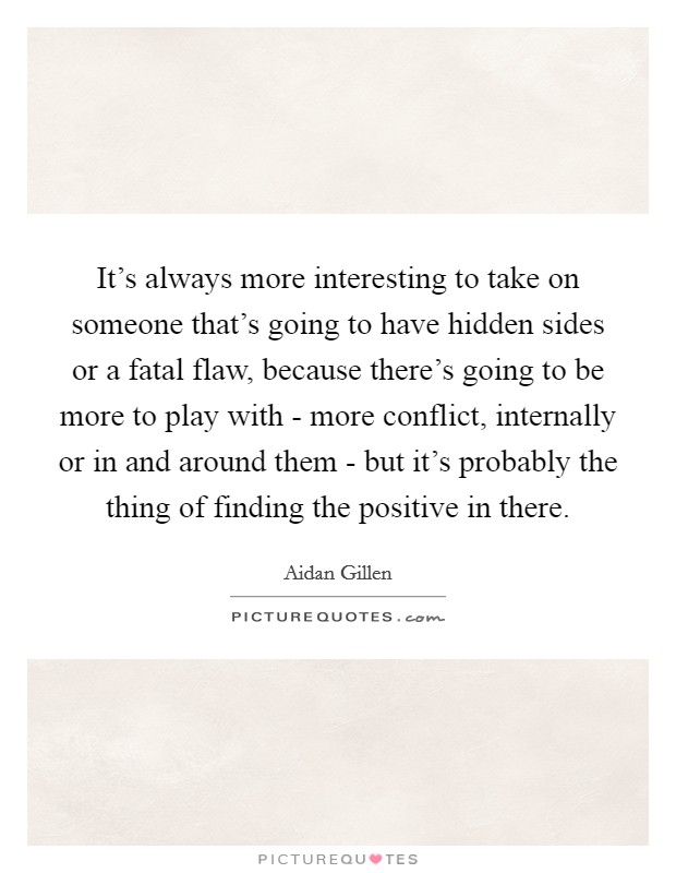 It's always more interesting to take on someone that's going to have hidden sides or a fatal flaw, because there's going to be more to play with - more conflict, internally or in and around them - but it's probably the thing of finding the positive in there. Picture Quote #1