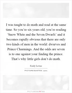 I was taught to do math and read at the same time. So you’re six years old, you’re reading ‘Snow White and the Seven Dwarfs’ and it becomes rapidly obvious that there are only two kinds of men in the world: dwarves and Prince Charmings. And the odds are seven is to one against your finding the prince. That’s why little girls don’t do math Picture Quote #1