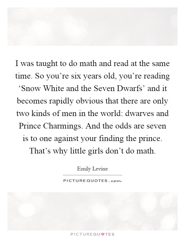 I was taught to do math and read at the same time. So you're six years old, you're reading ‘Snow White and the Seven Dwarfs' and it becomes rapidly obvious that there are only two kinds of men in the world: dwarves and Prince Charmings. And the odds are seven is to one against your finding the prince. That's why little girls don't do math. Picture Quote #1