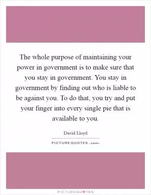 The whole purpose of maintaining your power in government is to make sure that you stay in government. You stay in government by finding out who is liable to be against you. To do that, you try and put your finger into every single pie that is available to you Picture Quote #1