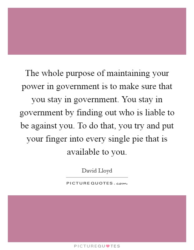 The whole purpose of maintaining your power in government is to make sure that you stay in government. You stay in government by finding out who is liable to be against you. To do that, you try and put your finger into every single pie that is available to you. Picture Quote #1