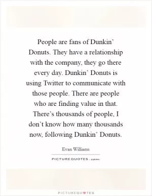People are fans of Dunkin’ Donuts. They have a relationship with the company, they go there every day. Dunkin’ Donuts is using Twitter to communicate with those people. There are people who are finding value in that. There’s thousands of people, I don’t know how many thousands now, following Dunkin’ Donuts Picture Quote #1
