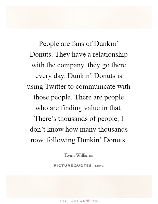 People are fans of Dunkin' Donuts. They have a relationship with the company, they go there every day. Dunkin' Donuts is using Twitter to communicate with those people. There are people who are finding value in that. There's thousands of people, I don't know how many thousands now, following Dunkin' Donuts. Picture Quote #1
